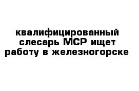 квалифицированный слесарь МСР ищет работу в железногорске